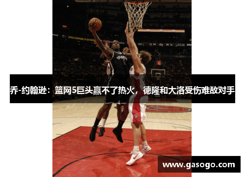 乔-约翰逊：篮网5巨头赢不了热火，德隆和大洛受伤难敌对手